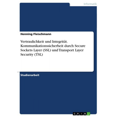 Henning Fleischmann - Vertraulichkeit und Integrität. Kommunikationssicherheit durch Secure Sockets Layer (SSL) und Transport Layer Security (TSL)