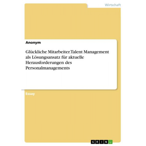 Anonym - Glückliche Mitarbeiter. Talent Management als Lösungsansatz für aktuelle Herausforderungen des Personalmanagements