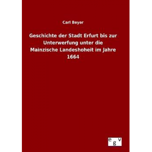 Carl Beyer - Geschichte der Stadt Erfurt bis zur Unterwerfung unter die Mainzische Landeshoheit im Jahre 1664