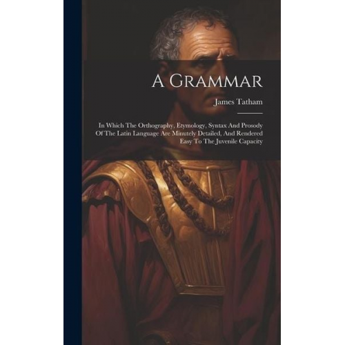 James Tatham - A Grammar: In Which The Orthography, Etymology, Syntax And Prosody Of The Latin Language Are Minutely Detailed, And Rendered Easy