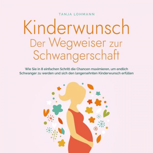 Tanja Lohmann - Kinderwunsch - Der Wegweiser zur Schwangerschaft: Wie Sie in 8 einfachen Schritt die Chancen maximieren, um endlich Schwanger zu werden und sich den langersehnten Kinderwunsch erfüllen