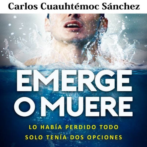 Carlos Cuauhtémoc Sánchez - Emerge o muere: Lo había perdido todo, solo tenía dos opciones