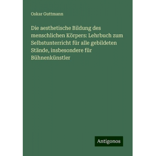 Oskar Guttmann - Die aesthetische Bildung des menschlichen Körpers: Lehrbuch zum Selbstunterricht für alle gebildeten Stände, insbesondere für Bühnenkünstler