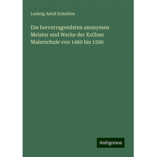 Ludwig Adolf Scheibler - Die hervorragendsten anonymen Meister und Werke der Kolner Malerschule von 1460 bis 1500