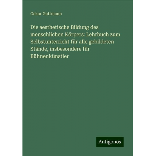 Oskar Guttmann - Die aesthetische Bildung des menschlichen Körpers: Lehrbuch zum Selbstunterricht für alle gebildeten Stände, insbesondere für Bühnenkünstler