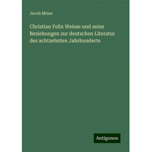 Jacob Minor - Christian Felix Weisse und seine Beziehungen zur deutschen Literatur des achtzehnten Jahrhunderts