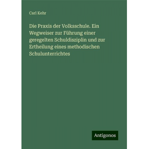 Carl Kehr - Die Praxis der Volksschule. Ein Wegweiser zur Führung einer geregelten Schuldisziplin und zur Ertheilung eines methodischen Schulunterrichtes