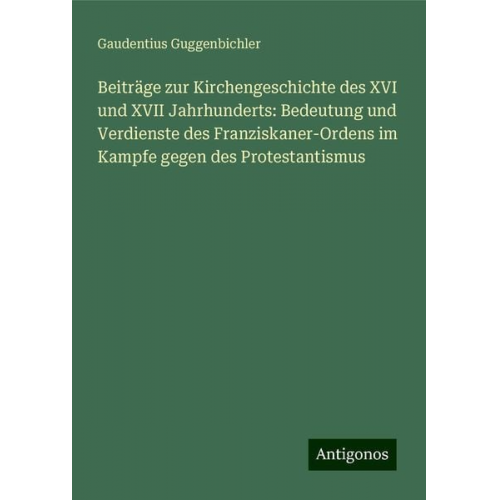 Gaudentius Guggenbichler - Beiträge zur Kirchengeschichte des XVI und XVII Jahrhunderts: Bedeutung und Verdienste des Franziskaner-Ordens im Kampfe gegen des Protestantismus