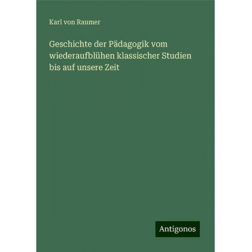 Karl Raumer - Geschichte der Pädagogik vom wiederaufblühen klassischer Studien bis auf unsere Zeit