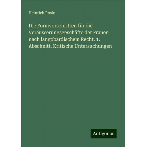 Heinrich Rosin - Die Formvorschriften für die Veräusserungsgeschäfte der Frauen nach langobardischem Recht. 1. Abschnitt. Kritische Untersuchungen