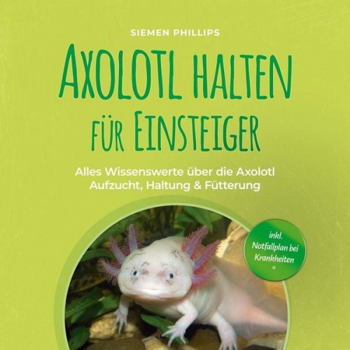 Siemen Phillips - Axolotl halten für Einsteiger: Alles Wissenswerte über die Axolotl Aufzucht, Haltung & Fütterung - inkl. Notfallplan bei Krankheiten