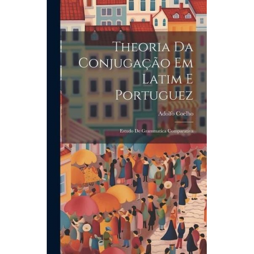 Adolfo Coelho - Theoria Da Conjugação Em Latim E Portuguez: Estudo De Grammatica Comparativa