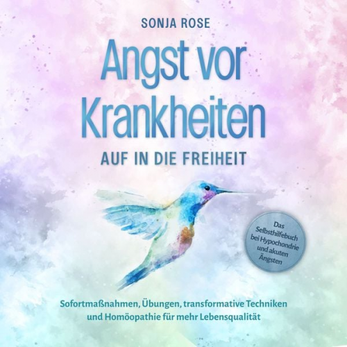 Sonja Rose - Angst vor Krankheiten: Auf in die Freiheit - Das Selbsthilfebuch bei Hypochondrie und akuten Ängsten – Sofortmaßnahmen, Übungen, transformative Techni