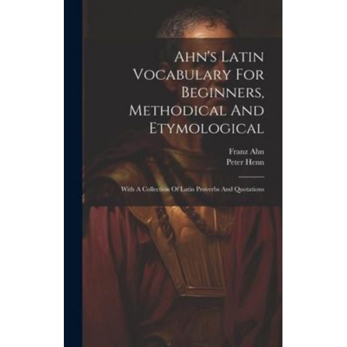 Franz Ahn Peter Henn - Ahn's Latin Vocabulary For Beginners, Methodical And Etymological: With A Collection Of Latin Proverbs And Quotations