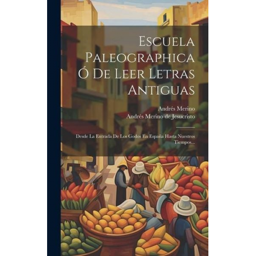 Andrés Merino - Escuela Paleographica Ó De Leer Letras Antiguas: Desde La Entrada De Los Godos En España Hasta Nuestros Tiempos...