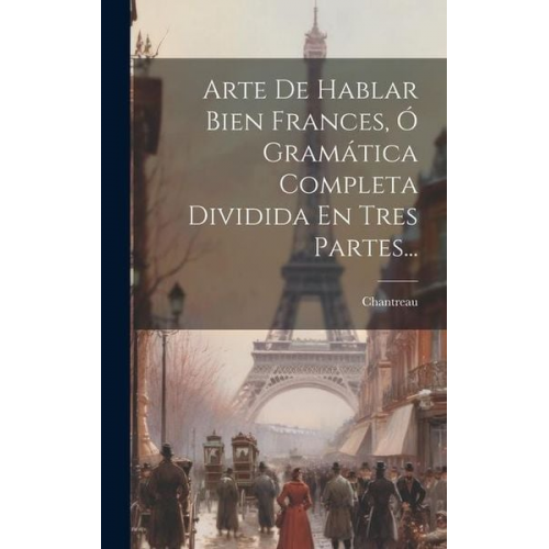 Arte De Hablar Bien Frances, Ó Gramática Completa Dividida En Tres Partes...