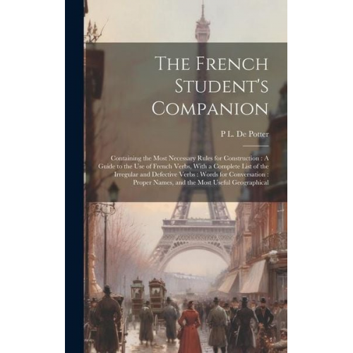 P. L. De Potter - The French Student's Companion: Containing the Most Necessary Rules for Construction: A Guide to the Use of French Verbs, With a Complete List of the