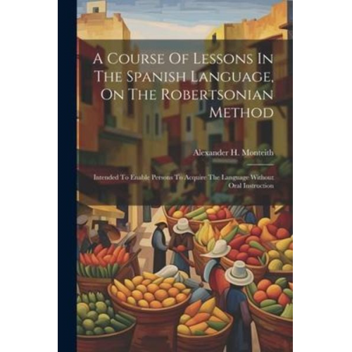 Alexander H. Monteith - A Course Of Lessons In The Spanish Language, On The Robertsonian Method: Intended To Enable Persons To Acquire The Language Without Oral Instruction