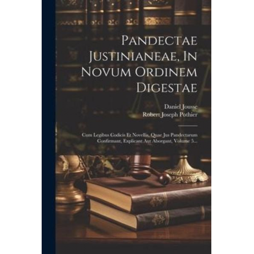 Robert Joseph Pothier Daniel Jousse - Pandectae Justinianeae, In Novum Ordinem Digestae: Cum Legibus Codicis Et Novellis, Quae Jus Pandectarum Confirmant, Explicant Aut Aborgant, Volume 5.