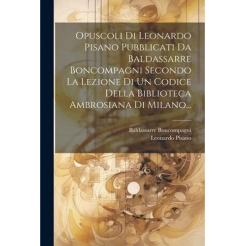 Leonardo Pisano Baldassarre Boncompagni - Opuscoli Di Leonardo Pisano Pubblicati Da Baldassarre Boncompagni Secondo La Lezione Di Un Codice Della Biblioteca Ambrosiana Di Milano...