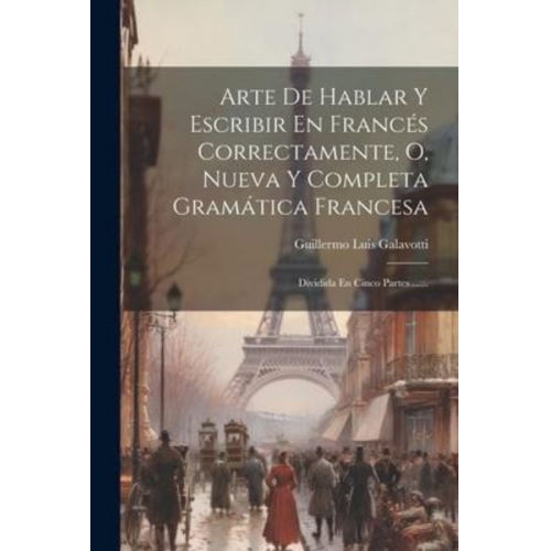 Guillermo Luis Galavotti - Arte De Hablar Y Escribir En Francés Correctamente, O, Nueva Y Completa Gramática Francesa: Dividida En Cinco Partes ......