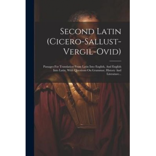 Second Latin (cicero-sallust-vergil-ovid): Passages For Translation From Latin Into English, And English Into Latin, With Questions On Grammar, Histor