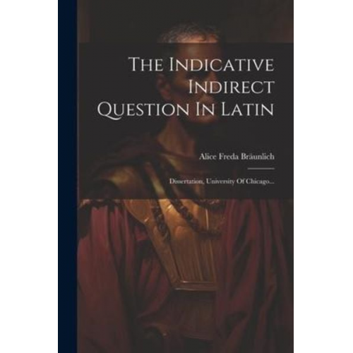 Alice Freda Bräunlich - The Indicative Indirect Question In Latin: Dissertation, University Of Chicago...