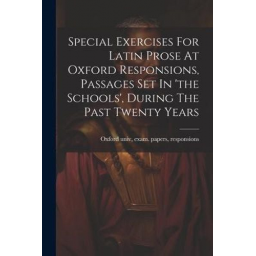 Special Exercises For Latin Prose At Oxford Responsions, Passages Set In 'the Schools', During The Past Twenty Years