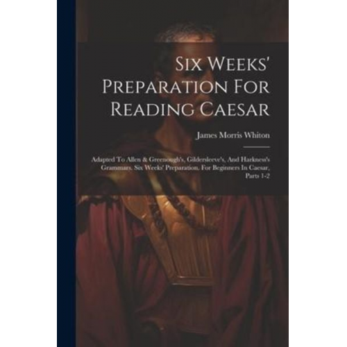 James Morris Whiton - Six Weeks' Preparation For Reading Caesar: Adapted To Allen & Greenough's, Gildersleeve's, And Harkness's Grammars. Six Weeks' Preparation. For Beginn