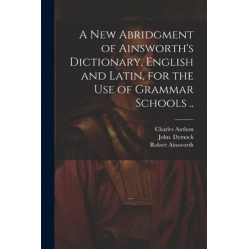 Robert Ainsworth John Dymock Charles Anthon - A New Abridgment of Ainsworth's Dictionary, English and Latin, for the Use of Grammar Schools ..