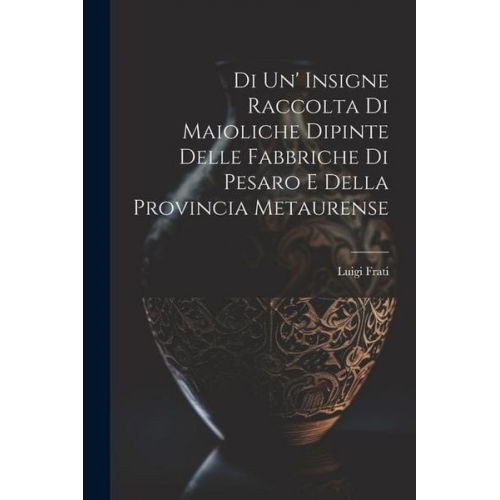 Luigi Frati - Di Un' Insigne Raccolta Di Maioliche Dipinte Delle Fabbriche Di Pesaro E Della Provincia Metaurense