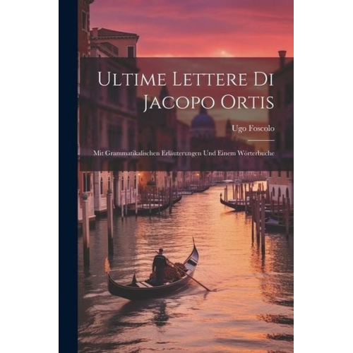 Ugo Foscolo - Ultime Lettere Di Jacopo Ortis: Mit Grammatikalischen Erläuterungen Und Einem Wörterbuche