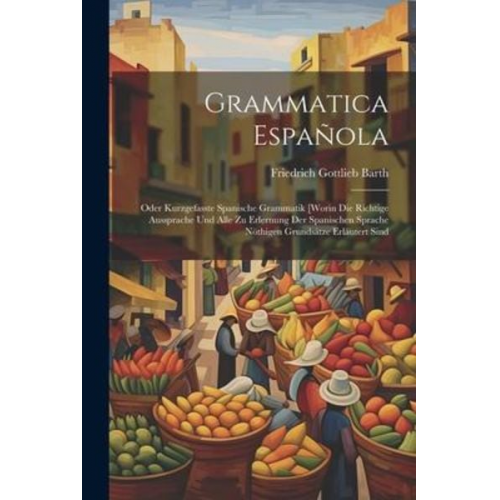 Friedrich Gottlieb Barth - Grammatica Española: Oder Kurzgefasste Spanische Grammatik [worin Die Richtige Aussprache Und Alle Zu Erlernung Der Spanischen Sprache Nöth