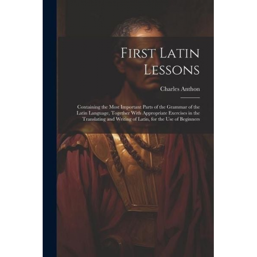 Charles Anthon - First Latin Lessons: Containing the Most Important Parts of the Grammar of the Latin Language, Together With Appropriate Exercises in the T