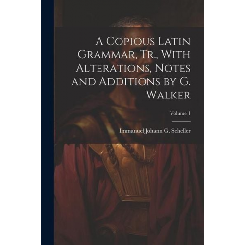 Immanuel Johann G. Scheller - A Copious Latin Grammar, Tr., With Alterations, Notes and Additions by G. Walker; Volume 1