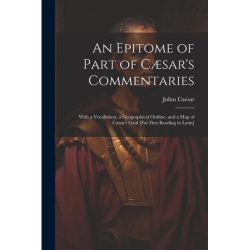 Gaius J. Caesar - An Epitome of Part of Cæsar's Commentaries: With a Vocabulary, a Geographical Outline, and a Map of Cæsar's Gaul [For First Reading in Latin]