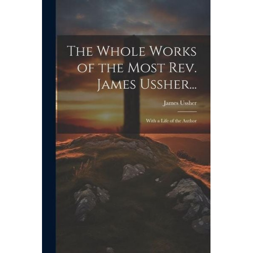 James Ussher - The Whole Works of the Most Rev. James Ussher...: With a Life of the Author