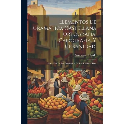 Santiago Delgado - Elementos De Gramática Castellana Ortografía, Calografía, Y Urbanidad,: Para Uso De Los Discipulos De Las Escuelas Pias: