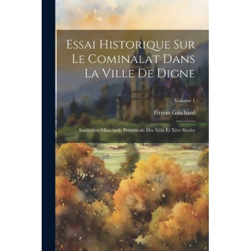 Firmin Guichard - Essai Historique Sur Le Cominalat Dans La Ville De Digne: Institution Minicipale Provencale Des Xiiie Et Xive Siecles; Volume 1