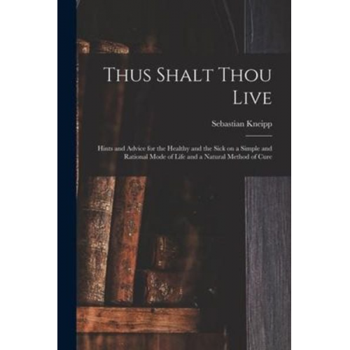 Sebastian Kneipp - Thus Shalt Thou Live: Hints and Advice for the Healthy and the Sick on a Simple and Rational Mode of Life and a Natural Method of Cure