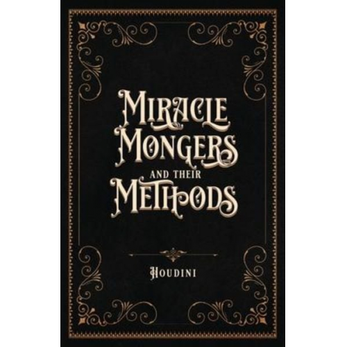 Houdini - Miracle Mongers and Their Methods (Centennial Edition): A Complete Exposé of the Modus Operandi of Fire Eaters, Heat Resistors, Poison Eaters, Venomou