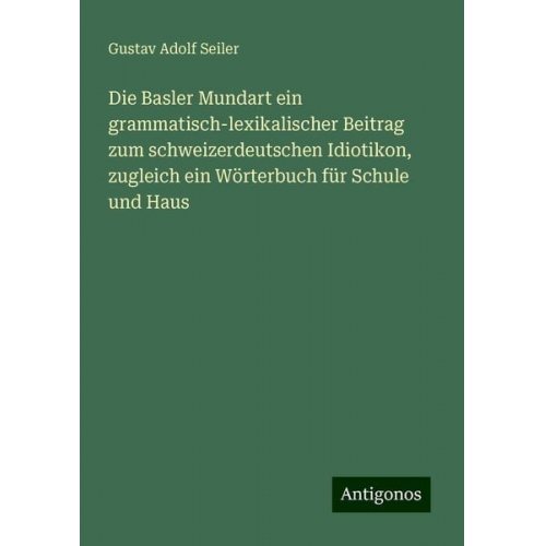 Gustav Adolf Seiler - Die Basler Mundart ein grammatisch-lexikalischer Beitrag zum schweizerdeutschen Idiotikon, zugleich ein Wörterbuch für Schule und Haus