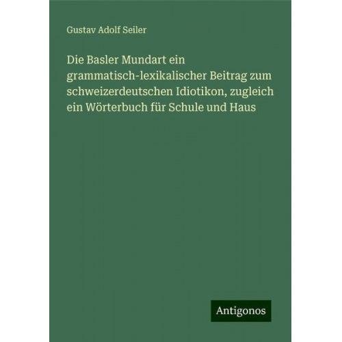 Gustav Adolf Seiler - Die Basler Mundart ein grammatisch-lexikalischer Beitrag zum schweizerdeutschen Idiotikon, zugleich ein Wörterbuch für Schule und Haus