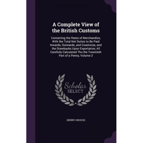 Henry Crouch - A Complete View of the British Customs: Containing the Rates of Merchandize, With the Total Net Duties to Be Paid Inwards, Outwards, and Coastwise, an