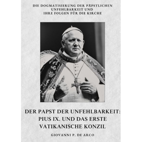 Giovanni P. de Arco - Der Papst der Unfehlbarkeit: Pius IX. und das Erste Vatikanische Konzil
