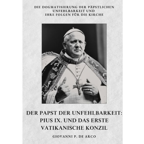 Giovanni P. de Arco - Der Papst der Unfehlbarkeit: Pius IX. und das Erste Vatikanische Konzil