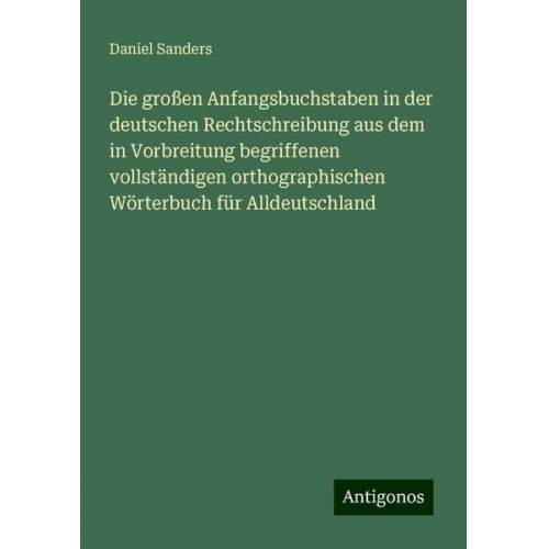 Daniel Sanders - Die großen Anfangsbuchstaben in der deutschen Rechtschreibung aus dem in Vorbreitung begriffenen vollständigen orthographischen Wörterbuch für Alldeut