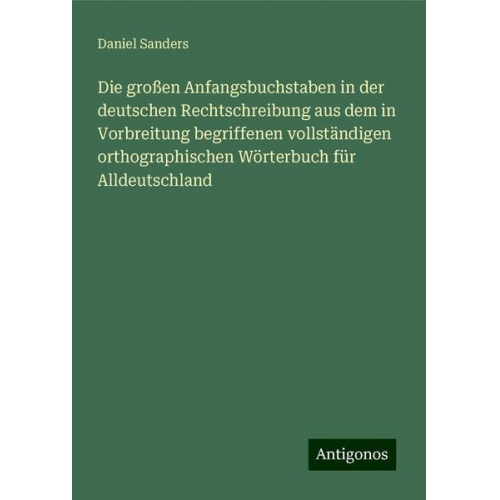 Daniel Sanders - Die großen Anfangsbuchstaben in der deutschen Rechtschreibung aus dem in Vorbreitung begriffenen vollständigen orthographischen Wörterbuch für Alldeut