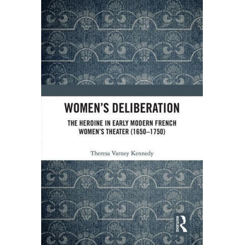 Theresa Varney Kennedy - Women's Deliberation: The Heroine in Early Modern French Women's Theater (1650-1750)