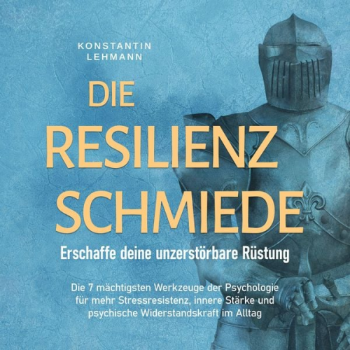 Konstantin Lehmann - Die Resilienz Schmiede – Erschaffe deine unzerstörbare Rüstung: Die 7 mächtigsten Werkzeuge der Psychologie für mehr Stressresistenz, innere Stärke un